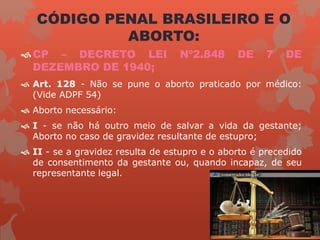 CÓDIGO PENAL BRASILEIRO E O
ABORTO:
CP – DECRETO LEI Nº2.848 DE 7 DE
DEZEMBRO DE 1940;
 Art. 128 - Não se pune o aborto praticado por médico:
(Vide ADPF 54)
 Aborto necessário:
 I - se não há outro meio de salvar a vida da gestante;
Aborto no caso de gravidez resultante de estupro;
 II - se a gravidez resulta de estupro e o aborto é precedido
de consentimento da gestante ou, quando incapaz, de seu
representante legal.
 