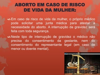ABORTO EM CASO DE RISCO
DE VIDA DA MULHER:
Em caso de risco de vida da mulher, o próprio médico
pode solicitar uma junta médica para atestar a
necessidade do aborto. A interrupção da gravidez será
feita com toda segurança.
Neste tipo de interrupção de gravidez o médico não
precisa do consentimento da gestante, nem do
consentimento do representante legal (em caso de
menor ou doente mental).
 