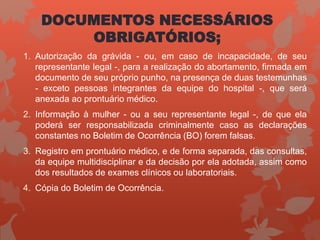DOCUMENTOS NECESSÁRIOS
OBRIGATÓRIOS;
1. Autorização da grávida - ou, em caso de incapacidade, de seu
representante legal -, para a realização do abortamento, firmada em
documento de seu próprio punho, na presença de duas testemunhas
- exceto pessoas integrantes da equipe do hospital -, que será
anexada ao prontuário médico.
2. Informação à mulher - ou a seu representante legal -, de que ela
poderá ser responsabilizada criminalmente caso as declarações
constantes no Boletim de Ocorrência (BO) forem falsas.
3. Registro em prontuário médico, e de forma separada, das consultas,
da equipe multidisciplinar e da decisão por ela adotada, assim como
dos resultados de exames clínicos ou laboratoriais.
4. Cópia do Boletim de Ocorrência.
 