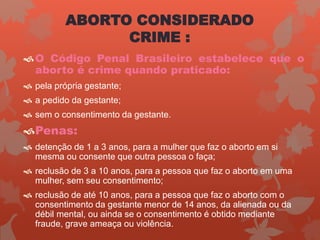 ABORTO CONSIDERADO
CRIME :
O Código Penal Brasileiro estabelece que o
aborto é crime quando praticado:
 pela própria gestante;
 a pedido da gestante;
 sem o consentimento da gestante.
Penas:
 detenção de 1 a 3 anos, para a mulher que faz o aborto em si
mesma ou consente que outra pessoa o faça;
 reclusão de 3 a 10 anos, para a pessoa que faz o aborto em uma
mulher, sem seu consentimento;
 reclusão de até 10 anos, para a pessoa que faz o aborto com o
consentimento da gestante menor de 14 anos, da alienada ou da
débil mental, ou ainda se o consentimento é obtido mediante
fraude, grave ameaça ou violência.
 