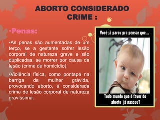 •Penas:
•As penas são aumentadas de um
terço, se a gestante sofrer lesão
corporal de natureza grave e são
duplicadas, se morrer por causa da
lesão (crime de homicídio).
•Violência física, como pontapé na
barriga da mulher grávida,
provocando aborto, é considerada
crime de lesão corporal de natureza
gravíssima.
ABORTO CONSIDERADO
CRIME :
 