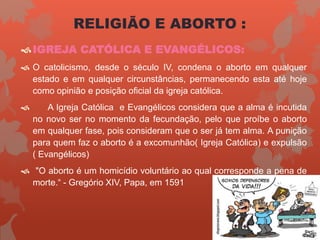 RELIGIÃO E ABORTO :
IGREJA CATÓLICA E EVANGÉLICOS:
 O catolicismo, desde o século IV, condena o aborto em qualquer
estado e em qualquer circunstâncias, permanecendo esta até hoje
como opinião e posição oficial da igreja católica.
 A Igreja Católica e Evangélicos considera que a alma é incutida
no novo ser no momento da fecundação, pelo que proíbe o aborto
em qualquer fase, pois consideram que o ser já tem alma. A punição
para quem faz o aborto é a excomunhão( Igreja Católica) e expulsão
( Evangélicos)
 "O aborto é um homicídio voluntário ao qual corresponde a pena de
morte.“ - Gregório XIV, Papa, em 1591
 