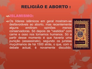 ISLAMISMO:
Os líderes islâmicos em geral mostram-se
desfavoráveis ao aborto, mas recentemente
alguns emitiram opiniões menos
conservadoras. Só depois de "vestidos" com
carne e osso nos tornamos humanos. Só a
partir desse momento é que haveria uma
punição (assassinato), segundo os juristas
muçulmanos de há 1500 atrás, o que, com o
debate actual, é novamente discutido.
RELIGIÃO E ABORTO :
 