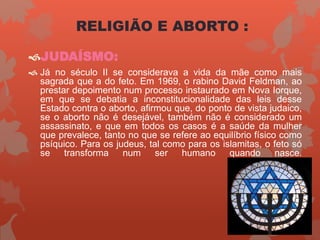 JUDAÍSMO:
 Já no século II se considerava a vida da mãe como mais
sagrada que a do feto. Em 1969, o rabino David Feldman, ao
prestar depoimento num processo instaurado em Nova Iorque,
em que se debatia a inconstitucionalidade das leis desse
Estado contra o aborto, afirmou que, do ponto de vista judaico,
se o aborto não é desejável, também não é considerado um
assassinato, e que em todos os casos é a saúde da mulher
que prevalece, tanto no que se refere ao equilíbrio físico como
psíquico. Para os judeus, tal como para os islamitas, o feto só
se transforma num ser humano quando nasce.
RELIGIÃO E ABORTO :
 