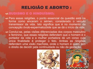 BUDISMO E O HINDUÍSMO;
 Para essas religiões, o ponto essencial da questão está na
forma como encaram o sémen, considerado o veículo
transmissor da vida. Isto significa que é no momento da
concepção óvulo-espermatozóide que se dá o início da vida.
 Conclui-se, pelas visões diferenciadas dos corpos masculino
e feminino, que essas religiões defendem que o homem é o
portador da vida e a mulher portadora de um corpo cuja
única finalidade é proteger o feto. Ambas as religiões
defendem uma visão machista, onde o homem é quem tem
o direito de decidir pela continuidade ou não da gestação.
RELIGIÃO E ABORTO :
 
