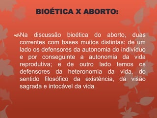 BIOÉTICA X ABORTO:
Na discussão bioética do aborto, duas
correntes com bases muitos distintas: de um
lado os defensores da autonomia do indivíduo
e por conseguinte a autonomia da vida
reprodutiva; e de outro lado temos os
defensores da heteronomia da vida, do
sentido filosófico da existência, da visão
sagrada e intocável da vida.
 