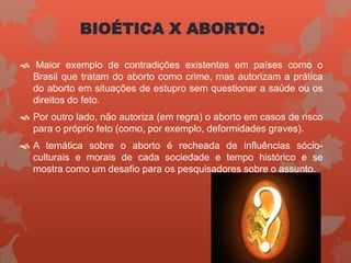 BIOÉTICA X ABORTO:
 Maior exemplo de contradições existentes em países como o
Brasil que tratam do aborto como crime, mas autorizam a prática
do aborto em situações de estupro sem questionar a saúde ou os
direitos do feto.
 Por outro lado, não autoriza (em regra) o aborto em casos de risco
para o próprio feto (como, por exemplo, deformidades graves).
 A temática sobre o aborto é recheada de influências sócio-
culturais e morais de cada sociedade e tempo histórico e se
mostra como um desafio para os pesquisadores sobre o assunto.
 