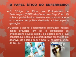 O PAPEL ÉTICO DO ENFERMEIRO:
O Código de Ética dos Profissionais de
Enfermagem (CEPE) dispõe em seu Cap. V, Art. 45
sobre a proibição dos mesmos em provocar aborto
ou cooperar em prática destinada a interromper a
gestação.
Quando o aborto é legalmente autorizado, nesses
casos previstos em lei, o profissional de
enfermagem deverá decidir, de acordo com a sua
consciência, sobre a sua participação ou não no ato
abortivo, de acordo com o Cap. V, parágrafo único
do CEPE.
 