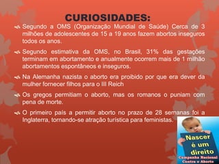 CURIOSIDADES:
 Segundo a OMS (Organização Mundial de Saúde) Cerca de 3
milhões de adolescentes de 15 a 19 anos fazem abortos inseguros
todos os anos.
 Segundo estimativa da OMS, no Brasil, 31% das gestações
terminam em abortamento e anualmente ocorrem mais de 1 milhão
abortamentos espontâneos e inseguros.
 Na Alemanha nazista o aborto era proibido por que era dever da
mulher fornecer filhos para o III Reich
 Os gregos permitiam o aborto, mas os romanos o puniam com
pena de morte.
 O primeiro país a permitir aborto no prazo de 28 semanas foi a
Inglaterra, tornando-se atração turística para feministas.
 