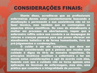 CONSIDERAÇÕES FINAIS:
Diante disso, acredita-se que as profissionais
enfermeiras devem estar constantemente buscando a
atualização e permeando a sua assistência não só no
fazer técnico, mas também que se contemplem os
aspectos éticos científicos. No caso do atendimento a
mulher em processo de abortamento, requer que a
enfermeira reflita sobre sua conduta e se desapegue de
valores e crenças pessoas para que possa oferecer um
atendimento holístico e de forma humanizada, livre de
pré-julgamentos e condenações.
O cuidar é um ato complexo, que deve ser
realizado considerando que a pessoa que recebe este
cuidado é digna de tê-lo de maneira respeitosa. Os
princípios bioéticos auxiliam a enfermeira a ter em
mente estas considerações e agir de acordo com elas,
fazendo com que o cuidado não se torne apenas uma
aplicação de técnicas de enfermagem, mas sim, uma
prática que considere a integralidade da paciente.
 