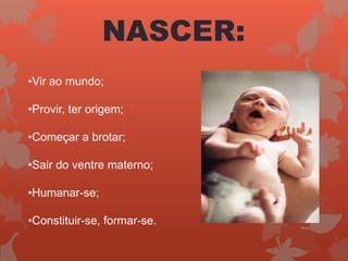 NASCER:
•Vir ao mundo;
•Provir, ter origem;
•Começar a brotar;
•Sair do ventre materno;
•Humanar-se;
•Constituir-se, formar-se.
 