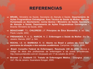 REFERENCIAS
 BRASIL, Ministério da Saúde. Secretaria de Atenção à Saúde. Departamento de
Ações Programáticas Estratégicas. Área Técnica de Saúde da Mulher. Atenção
Humanizada ao Abortamento: norma técnica / Ministério da Saúde, Secretaria
de Atenção à Saúde, Departamento de Ações Programáticas Estratégicas –
Brasília: Ministério da Saúde, 2005.
 BEAUCHAMP, T.I.; CHILDRESS J.F. Princípios de Ética Biomédica. 4. ed. São
Paulo: Loyola. 2002.
 FRENANDES, R. A. Q.; NARCHI, N. Z. Enfermagem e Saúde da Mulher. Rio de
Janeiro: Manole, 2007. p. 344.
 ROCHA, I.B. M; BARBOSA R. M. Aborto no Brasil e países do Cone Sul:
panorama da situação e dos estudos acadêmicos. Campinas: Unicamp, 2009.
 Brasil, Conselho Federal de Enfermagem. Resolução 240 de 2000. Aprova o
código de ética dos profissionais de enfermagem e dá outras providências.
http://www.portalcofen.com.br/ (Acessado em 17 de outubro de 2013)
 Brunner LS, Suddarth DS. Tratado de Enfermagem Médico - Cirúrgica. 10.ed.
Vol1. Rio de Janeiro: Guanabara Koogan, 2005.
 