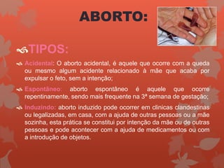 TIPOS:
 Acidental: O aborto acidental, é aquele que ocorre com a queda
ou mesmo algum acidente relacionado à mãe que acaba por
expulsar o feto, sem a intenção;
 Espontâneo: aborto espontâneo é aquele que ocorre
repentinamente, sendo mais frequente na 3ª semana de gestação;
 Induzindo: aborto induzido pode ocorrer em clinicas clandestinas
ou legalizadas, em casa, com a ajuda de outras pessoas ou a mãe
sozinha, esta prática se constitui por intenção da mãe ou de outras
pessoas e pode acontecer com a ajuda de medicamentos ou com
a introdução de objetos.
ABORTO:
 