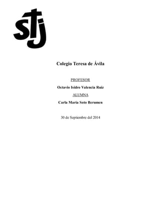 Colegio Teresa de Ávila 
PROFESOR 
Octavio Isidro Valencia Ruíz 
ALUMNA 
Carla María Soto Berumen 
30 de Septiembre del 2014 
 