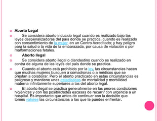  Aborto Legal 
 Se considera aborto inducido legal cuando es realizado bajo las 
leyes despenalizadoras del país donde se practica, cuando es realizado 
con consentimiento de la mujer, en un Centro Acreditado; y hay peligro 
para la salud o la vida de la embarazada, por causa de violación o por 
malformaciones fetales. 
 Aborto Ilegal 
 Se considera aborto ilegal o clandestino cuando es realizado en 
contra de alguna de las leyes del país donde se practica. 
 Cuando el aborto está prohibido por la ley, las circunstancias hacen 
que muchas mujeres busquen a comadronas o a médicos que se 
prestan a colaborar. Pero el aborto practicado en estas circunstancias es 
peligroso y mantiene unas estadísticas de mortalidad y morbilidad 
materna infinitamente superiores a las del aborto legal. 
 El aborto ilegal se practica generalmente en las peores condiciones 
higiénicas y con las posibilidades escasas de recurrir con urgencia a un 
hospital. Es importante que antes de continuar con la decisión que 
tomes valores las circunstancias a las que te puedes enfrentar. 
