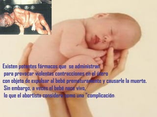 Existen potentes fármacos que se administran
para provocar violentas contracciones en el útero
con objeto de expulsar al bebé prematuramente y causarle la muerte.
Sin embargo, a veces el bebé nace vivo,
lo que el abortista considera como una "complicación".
 