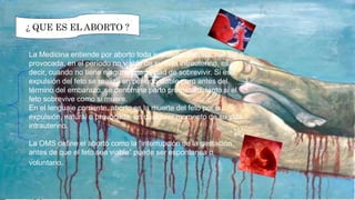 ¿ QUE ES EL ABORTO ?¿ QUE ES EL ABORTO ?
La Medicina entiende por aborto toda expulsión del feto, natural o
provocada, en el período no viable de su vida intrauterino, es
decir, cuando no tiene ninguna posibilidad de sobrevivir. Si esa
expulsión del feto se realiza en período viable pero antes del
término del embarazo, se denomina parto prematuro, tanto si el
feto sobrevive como si muere.
En el lenguaje corriente, aborto es la muerte del feto por su
expulsión, natural o provocada, en cualquier momento de su vida
intrauterino.
La OMS define el aborto como la “interrupción de la gestación
antes de que el feto sea viable” puede ser espontanea o
voluntario.
 