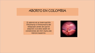 ABORTO EN COLOMBIA
El aborto es la interrupción
voluntaria o involuntaria del
embarazo antes de que el
embrión o el feto estén en
condiciones de vivir fuera del
vientre materno.
 