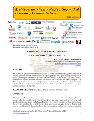 Año 3, vol. V agosto-diciembre 2010/Year 3, vol. V August-December 2010
www.somecrimnl.es.tl 1
Fecha de recepción: 09/06/2010
Fecha de aceptación: 20/06/2010
ABORTO. RESPONSABILIDAD COMPARTIDA
ABORTION. SHARED RESPONSIBILITY
Lic. David Ernesto Betancourt
Intervenciones Especializadas Criminológicas
ernesto_betancourt@hotmail.com
México
RESUMEN
En el acto de procreación intervienen tanto el padre como la madre, por lo tanto en el
aborto también debería considerarse la figura paterna de algún modo y no dejarle la
carga psicológica, emocional y física exclusivamente a la mujer. De igual forma,
cuando ella decide abortar tampoco se observa ni cuestiona de forma íntegra a la
familia y la sociedad a la cual ella pertenece, en resumidas cuentas, la estigmatización
afecta sólo a la mujer en cuestión cuando son varios los actores y circunstancias que
entran en el acto de abortar.
PALABRAS CLAVE: Aborto, Tipos, Política pública, Reforma penal.
ABSTRACT
The father and the mother are involved in the act of procreation, therefore in abortion
should also be considered is the father figure in some way and not let you load
psychological, emotional and physical exclusively women. Similarly, when she decides
to have an abortion he is not observed or questioned integral form to family and
society to which she belongs, in short, the stigmatization affects only to the woman in
 