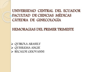 UNIVERSIDAD CENTRAL DEL ECUADOR
FACULTAD DE CIENCIAS MÉDICAS
CÁTEDRA DE GINECOLOGÍA
HEMORAGIAS DEL PRIMER TRIMESTE
 QUIROLA ARASELY
 QUISILEMA ANGIE
 RECALDE GEIOVANNI
 