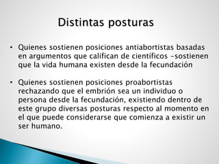 Distintas posturas
• Quienes sostienen posiciones antiabortistas basadas
en argumentos que califican de científicos -sostienen
que la vida humana existen desde la fecundación
• Quienes sostienen posiciones proabortistas
rechazando que el embrión sea un individuo o
persona desde la fecundación, existiendo dentro de
este grupo diversas posturas respecto al momento en
el que puede considerarse que comienza a existir un
ser humano.
 