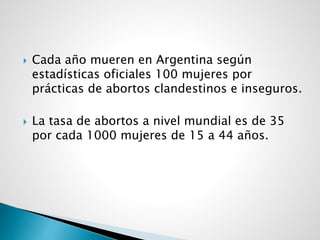  Cada año mueren en Argentina según
estadísticas oficiales 100 mujeres por
prácticas de abortos clandestinos e inseguros.
 La tasa de abortos a nivel mundial es de 35
por cada 1000 mujeres de 15 a 44 años.
 