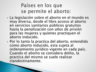  La legislación sobre el aborto en el mundo es
muy diversa, desde el libre acceso al aborto
en servicios sanitarios públicos gratuitos
hasta la penalización con años de prisión
para las mujeres y quienes practiquen el
aborto inducido.
 Por lo tanto la practica del aborto, entendido
como aborto inducido, esta sujeta al
ordenamiento jurídico vigente en cada país.
Cuando el aborto se considera delito, la
practica del mismo se suele realizar
clandestinamente.
 