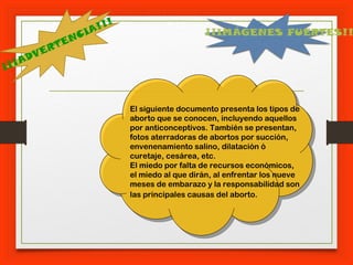 ¡¡¡ADVERTENCIA!!!
El siguiente documento presenta los tipos de
aborto que se conocen, incluyendo aquellos
por anticonceptivos. También se presentan,
fotos aterradoras de abortos por succión,
envenenamiento salino, dilatación ó
curetaje, cesárea, etc.
El miedo por falta de recursos económicos,
el miedo al que dirán, al enfrentar los nueve
meses de embarazo y la responsabilidad son
las principales causas del aborto.
¡¡IMÁGENES FUERTES!!
 