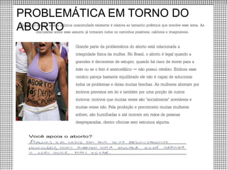 PROBLEMÁTICA EM TORNO DO
ABORTOQuando o tema é aborto a única unanimidade existente é relativa ao tamanho polêmica que envolve esse tema. As
discussões sobre esse assunto já tomaram todos os caminhos possíveis, cabíveis e imagináveis.
Grande parte da problemática do aborto está relacionada a
integridade física da mulher. No Brasil, o aborto é legal quando a
gravidez é decorrente de estupro, quando há risco de morte para a
mãe ou se o feto é anencefálico — não possui cérebro. Embora esse
cenário pareça bastante equilibrado ele não é capaz de solucionar
todos os problemas e deixa muitas brechas. As mulheres abortam por
motivos previstos em lei e também por uma porção de outros
motivos; motivos que muitas vezes são “socialmente” aceitáveis e
muitas vezes não. Pela proibição e preconceito muitas mulheres
sofrem, são humilhadas e até morrem em mãos de pessoas
despreparadas, dentro clínicas sem estrutura alguma.
 