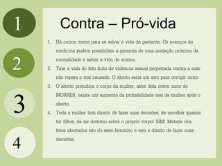 1
2
4
Contra – Pró-vida
3
1. Há outros meios para se salvar a vida da gestante. Os avanços da
medicina podem possibilitar a garantia de uma gestação próxima da
normalidade e salvar a vida de ambos.
2. Tirar a vida do feto fruto de violência sexual perpetrada contra a mãe
não repara o mal causado. O aborto seria um erro para corrigir outro.
3. O aborto prejudica o corpo da mulher, além dela correr risco de
MORRER, existe um aumento da probabilidade real da mulher após o
aborto.
4. Toda a mulher tem direito de fazer suas decisões, de escolher quando
ter filhos, de ter domínio sobre o próprio corpo! SIM! Metade dos
fetos abortados são do sexo feminino e tem o direito de fazer suas
decisões.
 