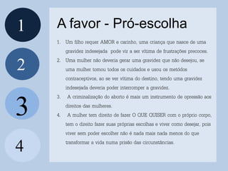 1
2
4
A favor - Pró-escolha
3
1. Um filho requer AMOR e carinho, uma criança que nasce de uma
gravidez indesejada pode vir a ser vítima de frustrações precoces.
2. Uma mulher não deveria gerar uma gravidez que não desejou, se
uma mulher tomou todos os cuidados e usou os metódos
contraceptivos, ao se ver vítima do destino, tendo uma gravidez
indesejada deveria poder interromper a gravidez.
3. A criminalização do aborto é mais um instrumento de opressão aos
direitos das mulheres.
4. A mulher tem direito de fazer O QUE QUISER com o próprio corpo,
tem o direito fazer suas próprias escolhas e viver como desejar, pois
viver sem poder escolher não é nada mais nada menos do que
transformar a vida numa prisão das circunstâncias.
 