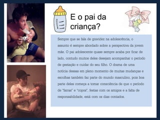 E o pai da
criança?
Sempre que se fala de gravidez na adolescência, o
assunto é sempre abordado sobre a perspectiva da jovem
mãe. O pai adolescente quase sempre acaba por ficar de
lado, contudo muitos deles desejam acompanhar o período
de gestação e cuidar do seu filho. O drama de uma
notícia dessas em pleno momento de muitas mudanças e
escolhas também faz parte do mundo masculino, pois boa
parte deles começa a tomar consciência de que o período
de “farras” e “copos”, festas com os amigos e a falta de
responsabilidade, está com os dias contados.
 