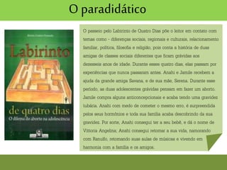 O paradidático
O passeio pelo Labirinto de Quatro Dias põe o leitor em contato com
temas como - diferenças sociais, regionais e culturais, relacionamento
familiar, política, filosofia e religião, pois conta a história de duas
amigas de classes sociais diferentes que ficam grávidas aos
dezesseis anos de idade. Durante esses quatro dias, elas passam por
experiências que nunca passaram antes. Anahi e Jamile recebem a
ajuda da grande amiga Savana, e de sua mãe, Serena. Durante esse
período, as duas adolescentes grávidas pensam em fazer um aborto.
Jamile compra alguns anticoncepcionais e acaba tendo uma gravidez
tubária. Anahi com medo de cometer o mesmo erro, é surpreendida
pelos seus hormônios e toda sua família acaba descobrindo da sua
gravidez. Por sorte, Anahi consegui ter a seu bebê, e dá o nome de
Vittoria Angelina; Anahi consegui retomar a sua vida, namorando
com Ranulfo, retomando suas aulas de músicas e vivendo em
harmonia com a família e os amigos.
 