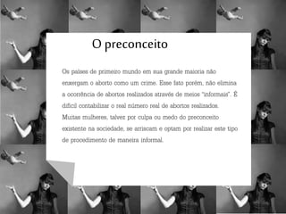 O preconceito
Os países de primeiro mundo em sua grande maioria não
enxergam o aborto como um crime. Esse fato porém, não elimina
a ocorrência de abortos realizados através de meios “informais”. É
difícil contabilizar o real número real de abortos realizados.
Muitas mulheres, talvez por culpa ou medo do preconceito
existente na sociedade, se arriscam e optam por realizar este tipo
de procedimento de maneira informal.
 