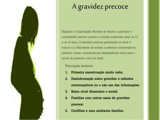 I SEMINARIO
A gravidezprecoce
Segundo a Organização Mundial de Saúde, a gravidez é
considerada precoce quando a menina engravida entre os 10
e os 19 anos. A gravidez precoce geralmente se deve à
cultura e à dificuldade de acesso a métodos contraceptivos,
podendo causar consequências desagradáveis tanto para a
saúde da gestante como do bebê.
Principais motivos:
1. Primeira menstruação muito cedo;
2. Desinformação sobre gravidez e métodos
contraceptivos ou o não uso das informações.
3. Baixo nível financeiro e social;
4. Famílias com outros casos de gravidez
precoce;
5. Conflitos e mau ambiente familiar.
 