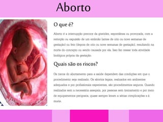 Aborto
O que é?
Aborto é a interrupção precoce da gravidez, espontânea ou provocada, com a
remoção ou expulsão de um embrião (antes de oito ou nove semanas de
gestação) ou feto (depois de oito ou nove semanas de gestação), resultando na
morte do concepto ou sendo causada por ela. Isso faz cessar toda atividade
biológica própria da gestação.
Quais são os riscos?
Os riscos do abortamento para a saúde dependem das condições em que o
procedimento seja realizado. Os abortos legais, realizados em ambientes
adequados e por profissionais experientes, são procedimentos seguros. Quando
realizados sem a necessária assepsia, por pessoas sem treinamento e por meio
de equipamentos perigosos, quase sempre levam a sérias complicações e à
morte.
 