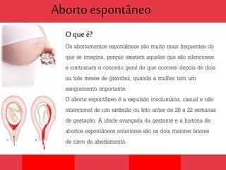 Aborto espontâneo
O que é?
Os abortamentos espontâneos são muito mais frequentes do
que se imagina, porque existem aqueles que são silenciosos
e contrariam o conceito geral de que ocorrem depois de dois
ou três meses de gravidez, quando a mulher tem um
sangramento importante.
O aborto espontâneo é a expulsão involuntária, casual e não
intencional de um embrião ou feto antes de 20 a 22 semanas
de gestação. A idade avançada da gestante e a história de
abortos espontâneos anteriores são os dois maiores fatores
de risco de abortamento.
 