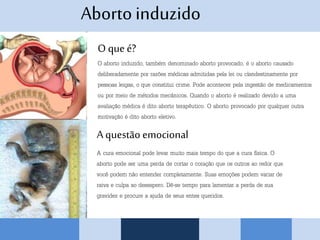 Abortoinduzido
O que é?
O aborto induzido, também denominado aborto provocado, é o aborto causado
deliberadamente por razões médicas admitidas pela lei ou clandestinamente por
pessoas leigas, o que constitui crime. Pode acontecer pela ingestão de medicamentos
ou por meio de métodos mecânicos. Quando o aborto é realizado devido a uma
avaliação médica é dito aborto terapêutico. O aborto provocado por qualquer outra
motivação é dito aborto eletivo.
A questão emocional
A cura emocional pode levar muito mais tempo do que a cura física. O
aborto pode ser uma perda de cortar o coração que os outros ao redor que
você podem não entender completamente. Suas emoções podem variar de
raiva e culpa ao desespero. Dê-se tempo para lamentar a perda de sua
gravidez e procure a ajuda de seus entes queridos.
 