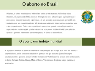 O aborto no Brasil
No Brasil, o aborto é considerado como crime contra a vida humana pelo Código Penal
Brasileiro, em vigor desde 1984, prevendo detenção de um a três anos para a gestante que o
provocar ou consentir que outro o provoque , de um a quatro anos para quem provocá-lo em
gestantes com seu consentimento de três a dez anos para quem o provocar em gestantes sem
o seu consentimento. Porém, não é qualificado como crime quando praticado por médico
capacitado em três situações: quando há risco de vida para a mulher causado pela gravidez,
quando a gravidez é resultante de um estupro ou se o feto for anencefálico.
O abortoem âmbito mundial
A legislação referente ao aborto é diferente de país para país. Na Europa, a lei varia em relação à
despenalização, assim como nas semanas de gestação em que a mulher pode interromper
voluntariamente a gravidez. Dos 27 Estados-membros da União Europeia, apenas cinco criminalizam
o aborto: Portugal, Polónia, Irlanda, Malta e Chipre. Veja os casos de alguns países europeus e
americanos.
 