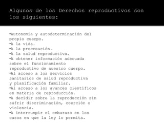 Algunos de los Derechos reproductivos son
los siguientes:
•Autonomía y autodeterminación del
propio cuerpo.
•A la vida.
•A la procreación.
•A la salud reproductiva.
•A obtener información adecuada
sobre el funcionamiento
reproductivo de nuestro cuerpo.
•Al acceso a los servicios
sanitarios de salud reproductiva
y planificación familiar.
•Al acceso a los avances científicos
en materia de reproducción.
•A decidir sobre la reproducción sin
sufrir discriminación, coerción o
violencia.
•A interrumpir el embarazo en los
casos en que la ley lo permita.
 