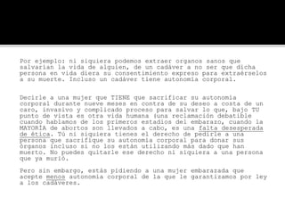 Por ejemplo: ni siquiera podemos extraer organos sanos que
salvarían la vida de alguien, de un cadáver a no ser que dicha
persona en vida diera su consentimiento expreso para extraérselos
a su muerte. Incluso un cadáver tiene autonomía corporal.
Decirle a una mujer que TIENE que sacrificar su autonomía
corporal durante nueve meses en contra de su deseo a costa de un
caro, invasivo y complicado proceso para salvar lo que, bajo TU
punto de vista es otra vida humana (una reclamación debatible
cuando hablamos de los primeros estadios del embarazo, cuando la
MAYORÍA de abortos son llevados a cabo, es una falta desesperada
de ética. Tú ni siquiera tienes el derecho de pedirle a una
persona que sacrifique su autonomía corporal para donar sus
órganos incluso si no los están utilizando más dado que han
muerto. No puedes quitarle ese derecho ni siquiera a una persona
que ya murió.
Pero sin embargo, estás pidiendo a una mujer embarazada que
acepte menos autonomía corporal de la que le garantizamos por ley
a los cadáveres.
 