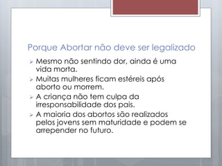 Porque Abortar não deve ser legalizado
 Mesmo não sentindo dor, ainda é uma
vida morta.
 Muitas mulheres ficam estéreis após
aborto ou morrem.
 A criança não tem culpa da
irresponsabilidade dos pais.
 A maioria dos abortos são realizados
pelos jovens sem maturidade e podem se
arrepender no futuro.
 