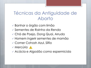 Técnicas da Antiguidade de
Aborto
 Banhar o órgão com limão
 Sementes de Rainha da Renda
 Chá de Poejo, Dong Quai, Arruda
 Homem ingerir sementes de mamão
 Comer Cohosh Azul, Sílfio
 Mercúrio
 Acácia e Algodão como espermicida
 