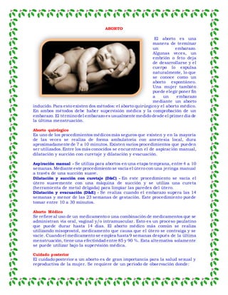 ABORTO
El aborto es una
manera de terminar
un embarazo.
Algunas veces, un
embrión o feto deja
de desarrollarse y el
cuerpo lo expulsa
naturalmente, lo que
se conoce como un
aborto espontáneo.
Una mujer también
puede elegir poner fin
a un embarazo
mediante un aborto
inducido. Para esto existen dos métodos: el aborto quirúrgico y el aborto médico.
En ambos métodos debe haber supervisión médica y la comprobación de un
embarazo. El término del embarazo es usualmente medido desde el primer día de
la última menstruación.
Aborto quirúrgico
Es uno de los procedimientos médicosmás seguros que existen y en la mayoría
de las veces se realiza de forma ambulatoria con anestesia local, dura
aproximadamente de 7 a 10 minutos. Existen varios procedimientos que pueden
ser utilizados.Entre los más conocidos se encuentran el de aspiración manual,
dilatación y succión con curetaje y dilatación y evacuación.
Aspiración manual - Se utiliza para abortos en una etapa temprana, entre 4 a 10
semanas. Mediante este procedimiento se vacía el útero con una jeringa manual
a través de una succión suave.
Dilatación y succión con curetaje (D&C) - En este procedimiento se vacía el
útero suavemente con una máquina de succión y se utiliza una cureta
(herramienta de metal delgada) para limpiar las paredes del útero.
Dilatación y evacuación (D&E) - Se realiza cuando el embarazo supera las 14
semanas y menor de las 23 semanas de gestación. Este procedimiento puede
tomar entre 10 a 30 minutos.
Aborto Médico
Se refiere al uso de un medicamento o una combinación de medicamentos que se
administran vía oral, vaginal y/o intramuscular. Esto es un proceso paulatino
que puede durar hasta 14 días. El aborto médico más común se realiza
utilizando misoprostol, medicamento que causa que el útero se contraiga y se
vacíe. Cuando el medicamento se emplea hasta 9 semanas después de la última
menstruación, tiene una efectividad entre 85 y 90 %. Esta alternativa solamente
se puede utilizar bajo la supervisión médica.
Cuidado posterior
El cuidado posterior a un aborto es de gran importancia para la salud sexual y
reproductiva de la mujer. Se requiere de un período de observación donde:
 