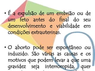 • É a expulsão de um embrião ou de
um feto antes do final do seu
desenvolvimento e viabilidade em
condições extrauterinas.
• O aborto pode ser espontâneo ou
induzido. São várias as causas e os
motivos que podem levar a que uma
gravidez seja interrompida, quer
 