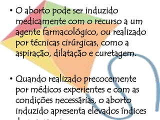 • O aborto pode ser induzido
medicamente com o recurso a um
agente farmacológico, ou realizado
por técnicas cirúrgicas, como a
aspiração, dilatação e curetagem.
• Quando realizado precocemente
por médicos experientes e com as
condições necessárias, o aborto
induzido apresenta elevados índices
 