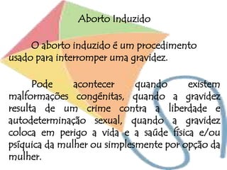 Aborto Induzido
O aborto induzido é um procedimento
usado para interromper uma gravidez.
Pode acontecer quando existem
malformações congénitas, quando a gravidez
resulta de um crime contra a liberdade e
autodeterminação sexual, quando a gravidez
coloca em perigo a vida e a saúde física e/ou
psíquica da mulher ou simplesmente por opção da
mulher.
 