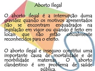 Aborto Ilegal
O aborto ilegal é a interrupção duma
gravidez quando os motivos apresentados
não se encontram enquadrados na
legislação em vigor ou quando é feito em
locais que não estão oficialmente
reconhecidos para o efeito.
O aborto ilegal e inseguro constitui uma
importante causa de mortalidade e de
morbilidade maternas. O aborto
clandestino é um problema de saúde
pública.
 