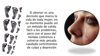El abortar es una
decisión que marca la
vida de toda mujer, en
su momento puede ser
un método de salida
fácil a los problemas,
pero con el paso del
tiempo comienza a
volverse más pesada
caudado sentimientos
de culpa y depresión
 