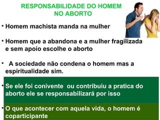 RESPONSABILIDADE DO HOMEM
NO ABORTO

Homem machista manda na mulher

Homem que a abandona e a mulher fragilizada
e sem apoio escolhe o aborto

A sociedade não condena o homem mas a
espiritualidade sim.

Se ele foi conivente ou contribuiu a pratica do
aborto ele se responsabilizará por isso

O que acontecer com aquela vida, o homem é
coparticipante
 